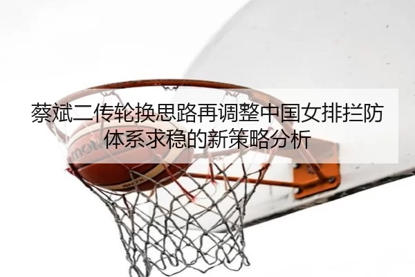 蔡斌二传轮换思路再调整中国女排拦防体系求稳的新策略分析（starsports）